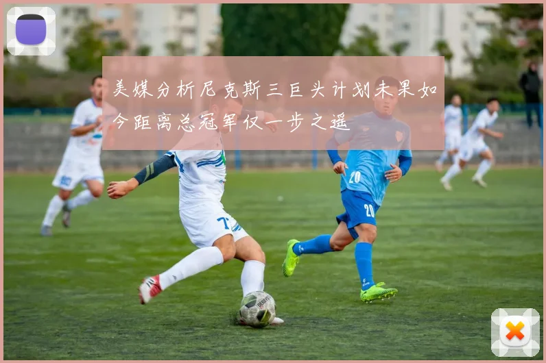 美媒分析尼克斯三巨头计划未果如今距离总冠军仅一步之遥