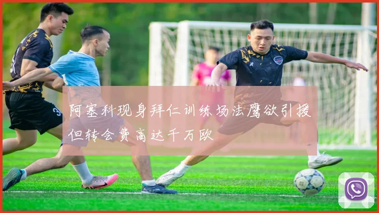 阿塞科现身拜仁训练场法鹰欲引援但转会费高达千万欧