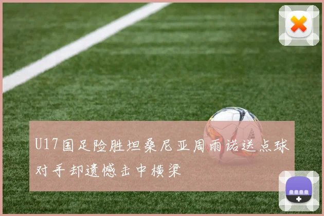 U17国足险胜坦桑尼亚周雨诺送点球对手却遗憾击中横梁
