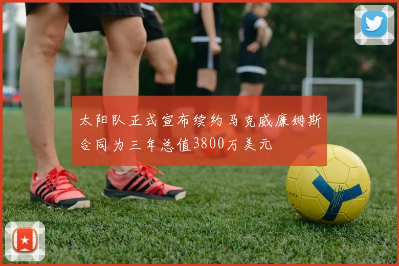 太阳队正式宣布续约马克威廉姆斯合同为三年总值3800万美元