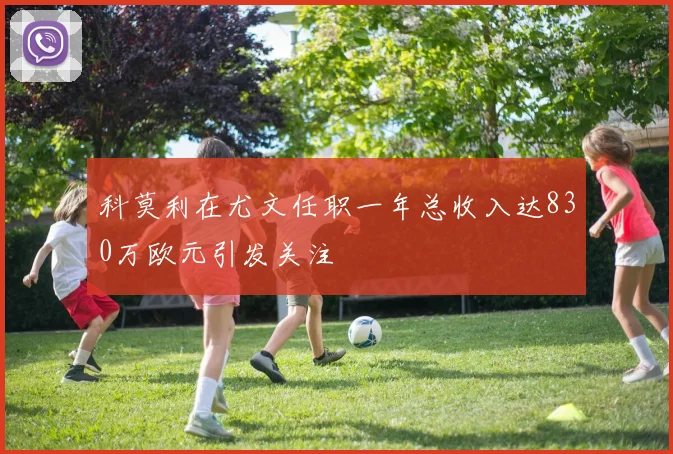 科莫利在尤文任职一年总收入达830万欧元引发关注