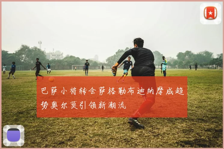 巴萨小将转会萨格勒布迪纳摩成趋势奥尔莫引领新潮流