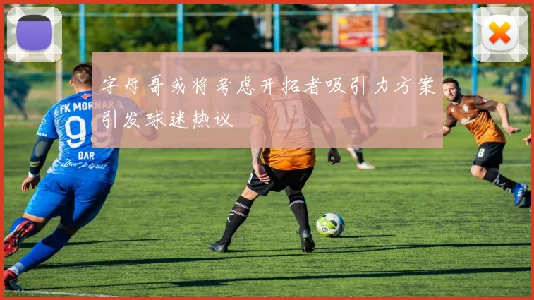 字母哥或将考虑开拓者吸引力方案引发球迷热议