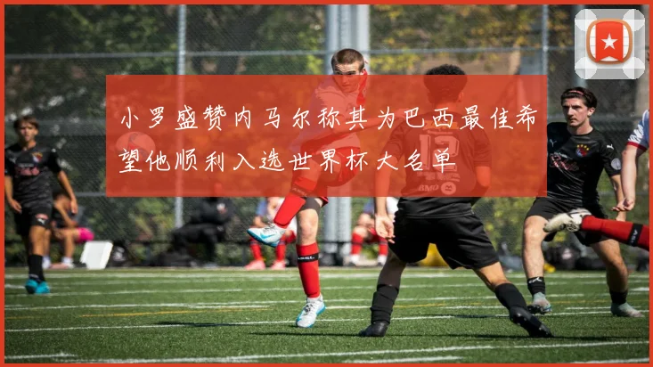 小罗盛赞内马尔称其为巴西最佳希望他顺利入选世界杯大名单