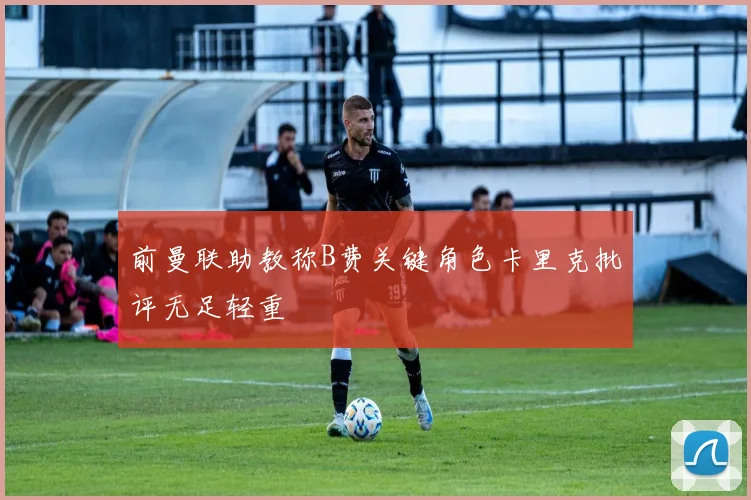 前曼联助教称B费关键角色卡里克批评无足轻重